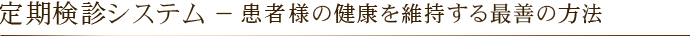 定期検診システム － 患者様の健康を維持する最善の方法