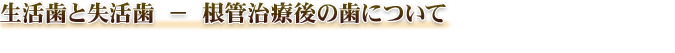 生活歯と失活歯 － 根管治療後の歯について