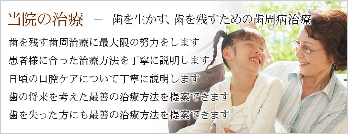 当院の歯周病の治療 － 歯を生かす、歯を残すための治療。1,歯を残す歯周治療に最大限の努力をします。2,患者様に適した治療方法を丁寧に説明します。3,日頃の口腔ケアについて丁寧に説明します。4,歯の将来を考えた最善の治療方法を提案します。5,歯を失った方にも最善の治療方法を提案します。