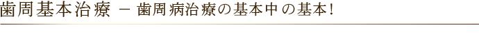 歯周基本治療 － 歯周病治療の基本中の基本！