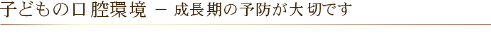 子どもの口腔環境 － 成長期の予防が大切です