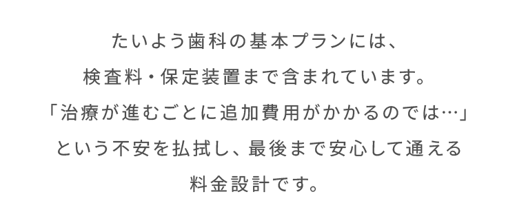 たいよう歯科の基本プランには、検査料・保定装置まで含まれています。「治療が進むごとに追加費用がかかるのでは…」という不安を払拭し、最後まで安心して通える料金設計です。